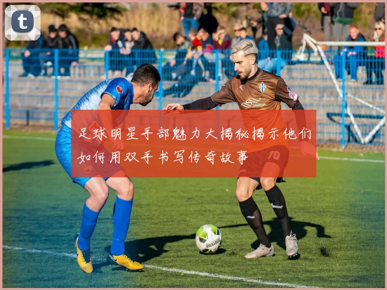 足球明星手部魅力大揭秘揭示他们如何用双手书写传奇故事