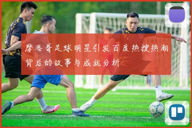 摩洛哥足球明星引发百度热搜热潮背后的故事与成就分析