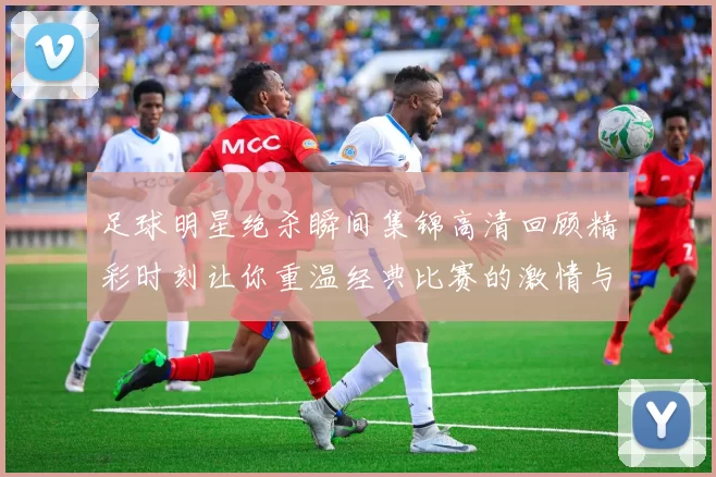 足球明星绝杀瞬间集锦高清回顾精彩时刻让你重温经典比赛的激情与荣耀