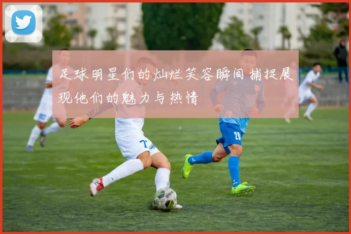 足球明星们的灿烂笑容瞬间捕捉展现他们的魅力与热情