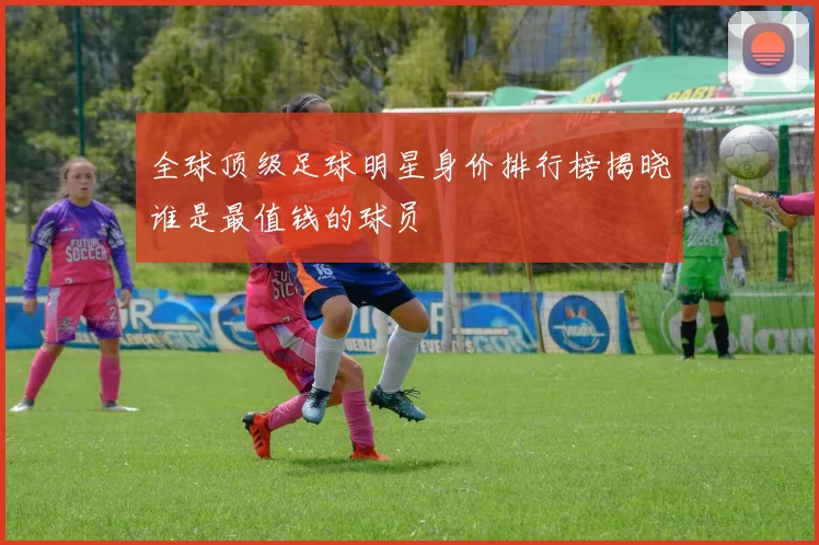 全球顶级足球明星身价排行榜揭晓谁是最值钱的球员