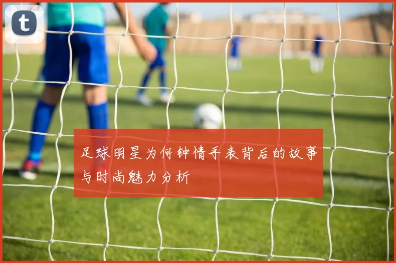 足球明星为何钟情手表背后的故事与时尚魅力分析