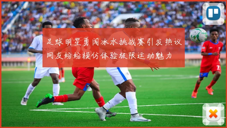 足球明星勇闯冰水挑战赛引发热议网友纷纷模仿体验极限运动魅力