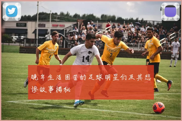 晚年生活困苦的足球明星们及其悲惨故事揭秘