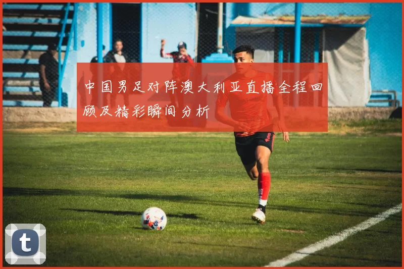中国男足对阵澳大利亚直播全程回顾及精彩瞬间分析
