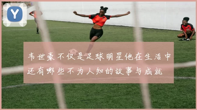 韦世豪不仅是足球明星他在生活中还有哪些不为人知的故事与成就