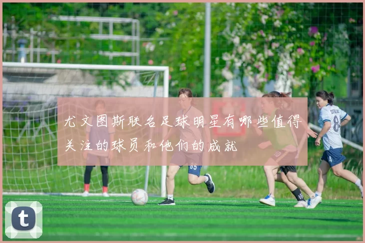 尤文图斯联名足球明星有哪些值得关注的球员和他们的成就