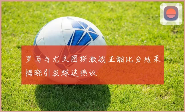 罗马与尤文图斯激战正酣比分结果揭晓引发球迷热议