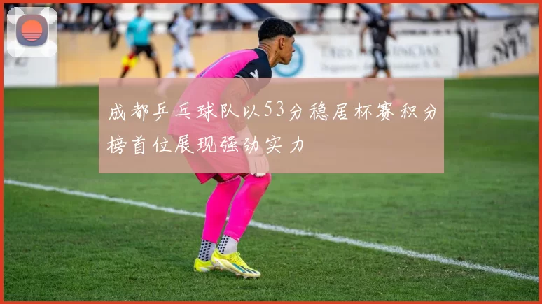成都乒乓球队以53分稳居杯赛积分榜首位展现强劲实力