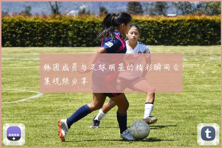 韩团成员与足球明星的精彩瞬间合集视频分享