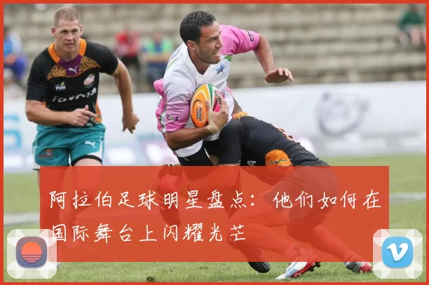阿拉伯足球明星盘点：他们如何在国际舞台上闪耀光芒