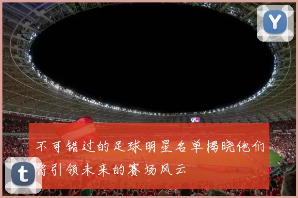 不可错过的足球明星名单揭晓他们将引领未来的赛场风云