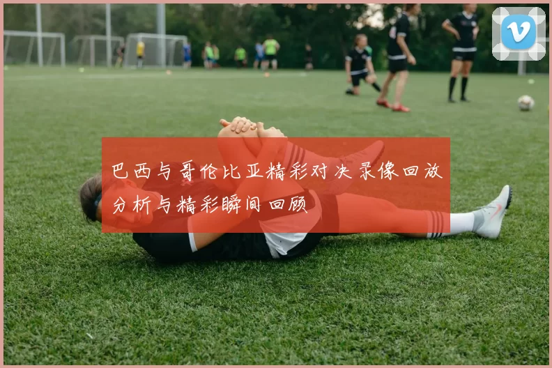 巴西与哥伦比亚精彩对决录像回放分析与精彩瞬间回顾