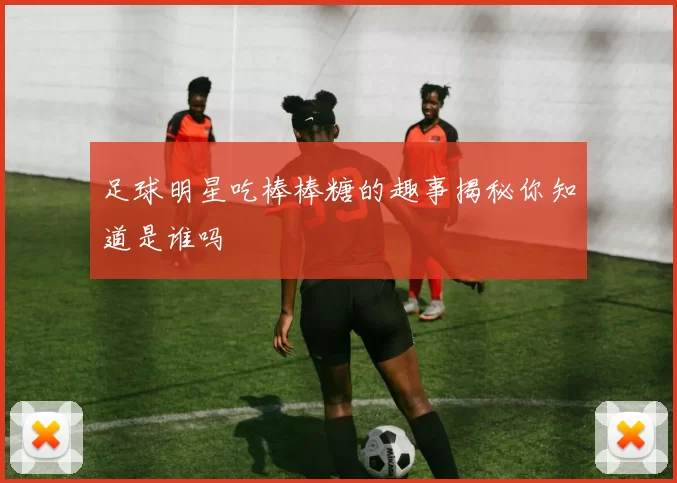 足球明星吃棒棒糖的趣事揭秘你知道是谁吗