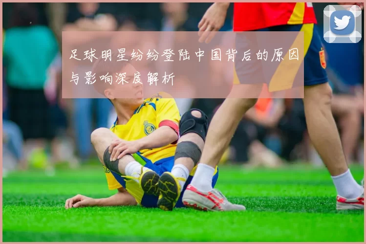 足球明星纷纷登陆中国背后的原因与影响深度解析