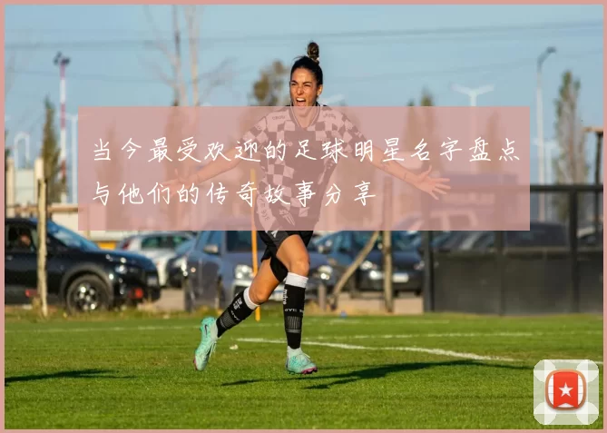 当今最受欢迎的足球明星名字盘点与他们的传奇故事分享