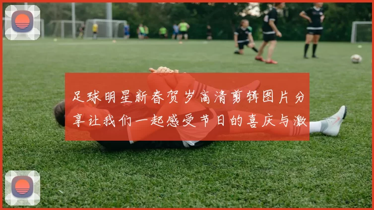 足球明星新春贺岁高清剪辑图片分享让我们一起感受节日的喜庆与激情