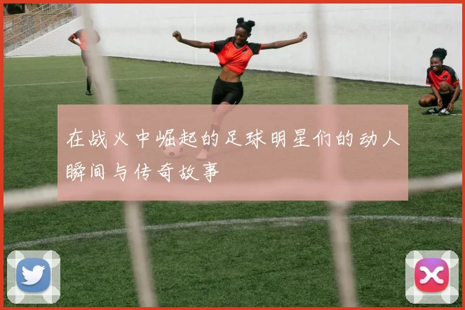 在战火中崛起的足球明星们的动人瞬间与传奇故事