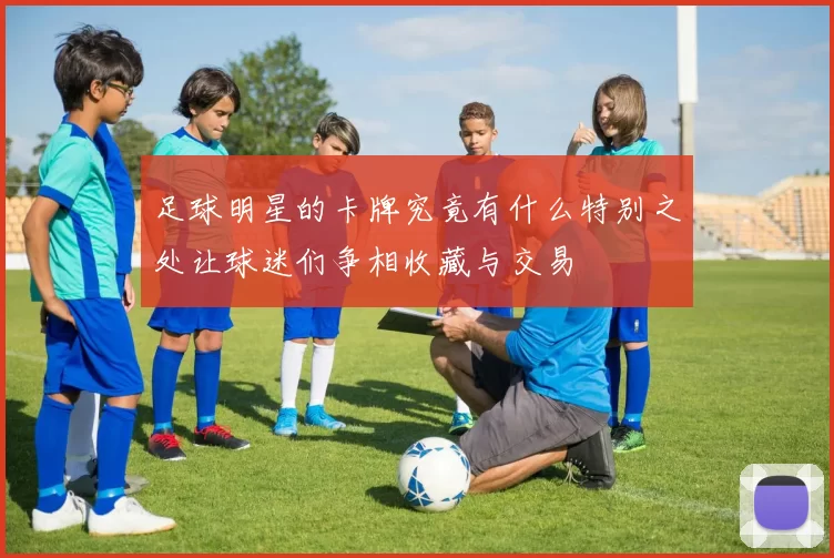 足球明星的卡牌究竟有什么特别之处让球迷们争相收藏与交易
