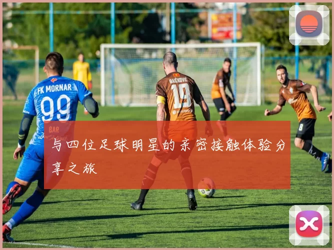 与四位足球明星的亲密接触体验分享之旅
