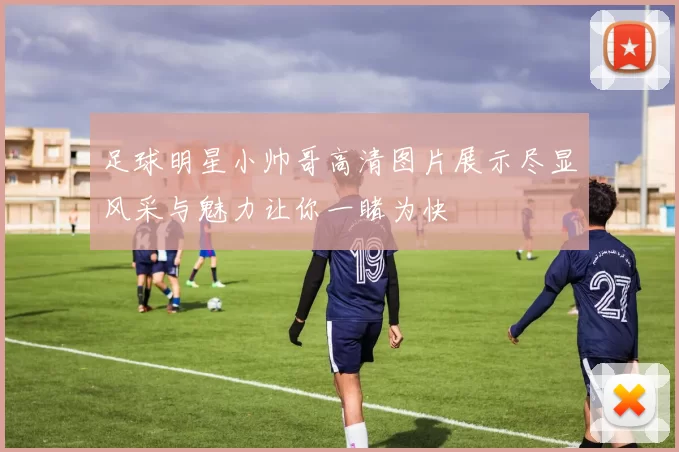 足球明星小帅哥高清图片展示尽显风采与魅力让你一睹为快