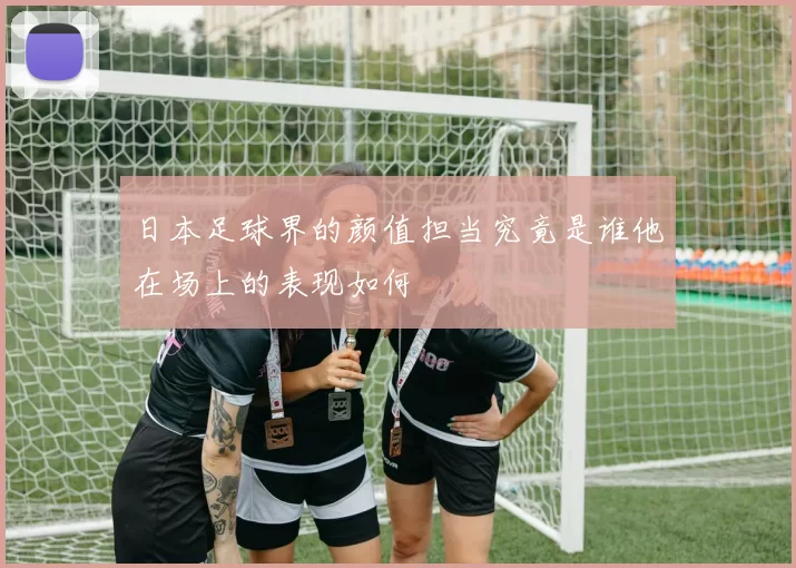 日本足球界的颜值担当究竟是谁他在场上的表现如何