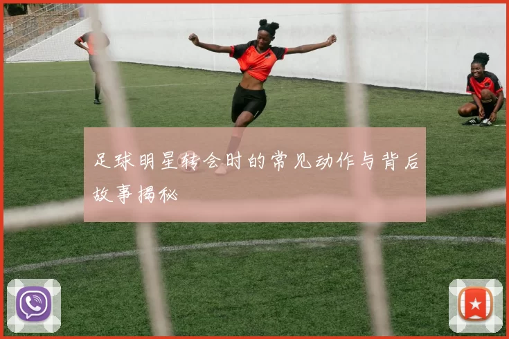 足球明星转会时的常见动作与背后故事揭秘