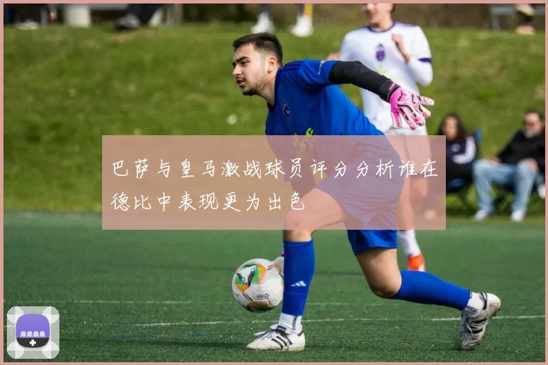 巴萨与皇马激战球员评分分析谁在德比中表现更为出色