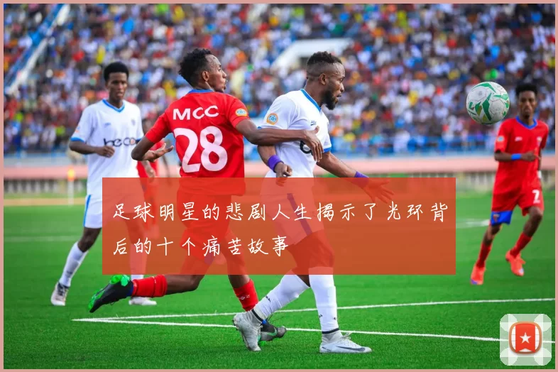 足球明星的悲剧人生揭示了光环背后的十个痛苦故事