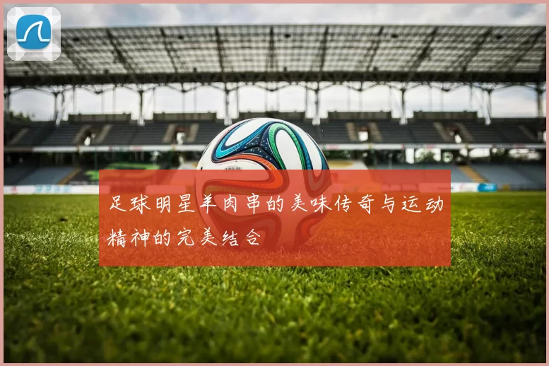 足球明星羊肉串的美味传奇与运动精神的完美结合