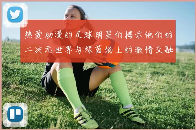 热爱动漫的足球明星们揭示他们的二次元世界与绿茵场上的激情交融
