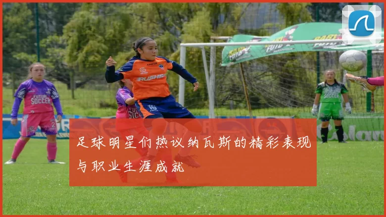 足球明星们热议纳瓦斯的精彩表现与职业生涯成就