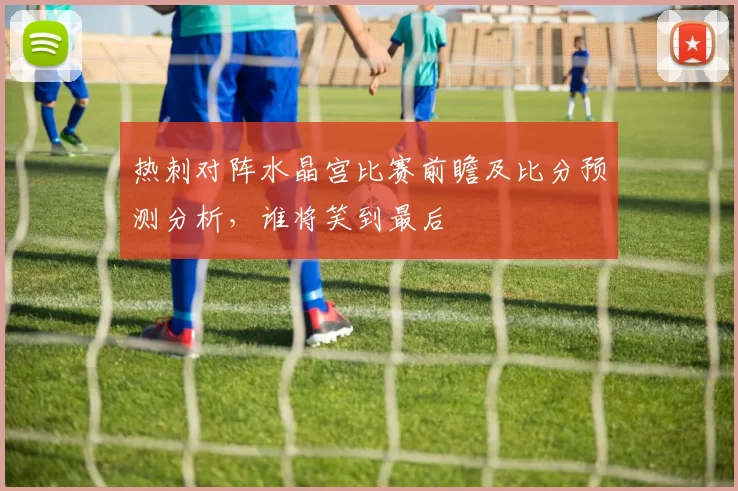 热刺对阵水晶宫比赛前瞻及比分预测分析，谁将笑到最后