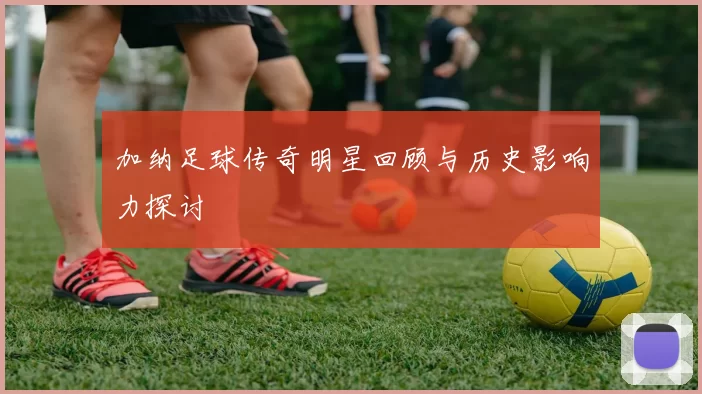 加纳足球传奇明星回顾与历史影响力探讨