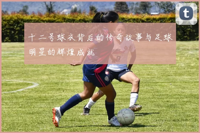 十二号球衣背后的传奇故事与足球明星的辉煌成就