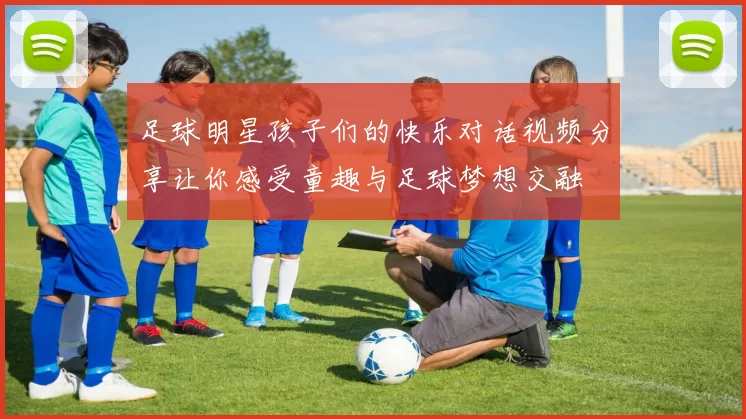 足球明星孩子们的快乐对话视频分享让你感受童趣与足球梦想交融