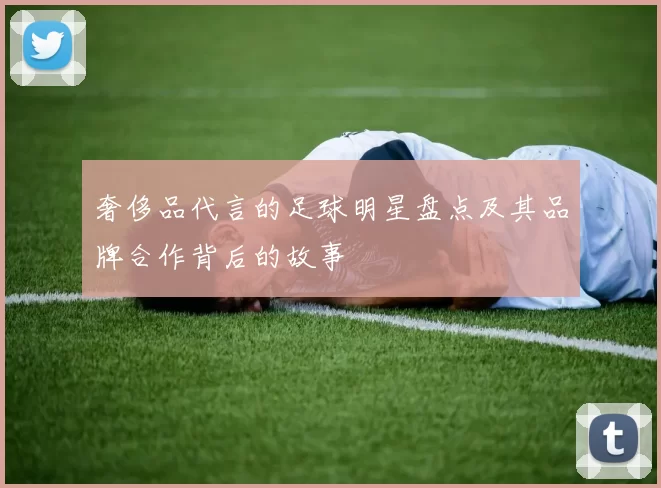 奢侈品代言的足球明星盘点及其品牌合作背后的故事