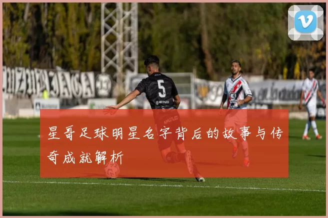 星哥足球明星名字背后的故事与传奇成就解析