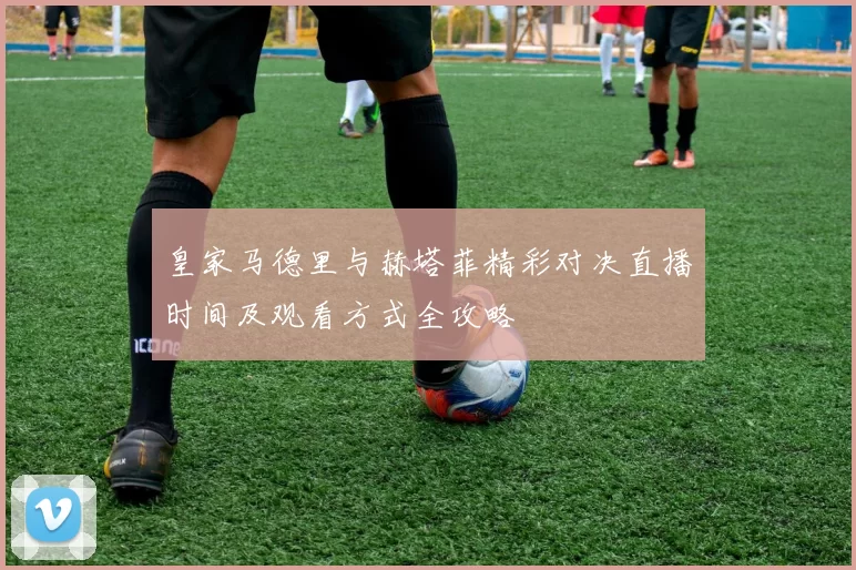 皇家马德里与赫塔菲精彩对决直播时间及观看方式全攻略