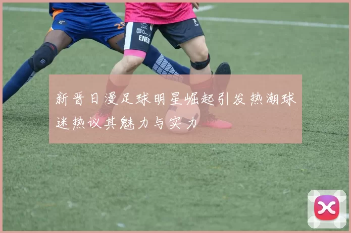 新晋日漫足球明星崛起引发热潮球迷热议其魅力与实力
