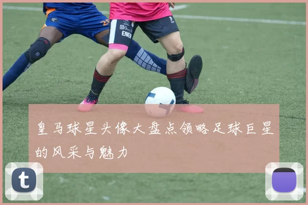 皇马球星头像大盘点领略足球巨星的风采与魅力