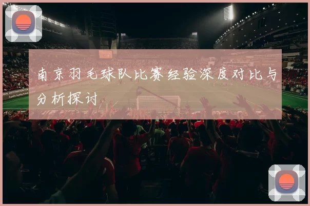 南京羽毛球队比赛经验深度对比与分析探讨