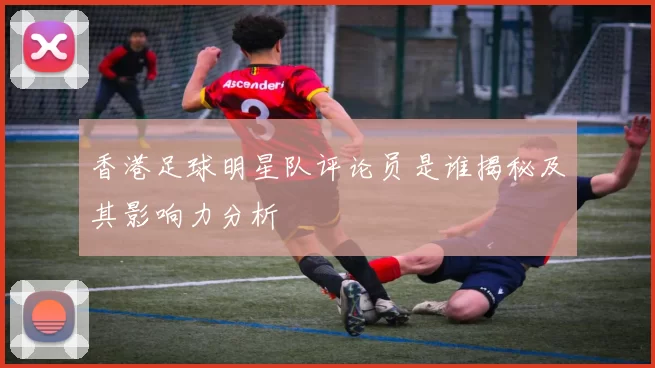 香港足球明星队评论员是谁揭秘及其影响力分析