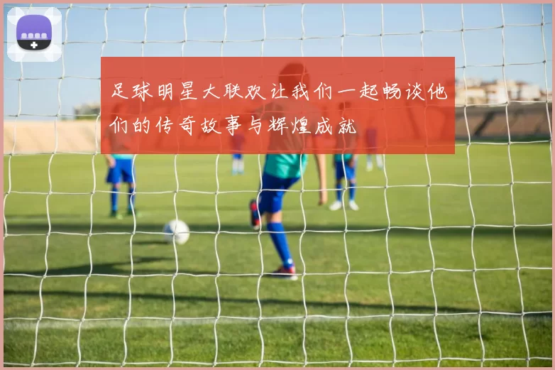 足球明星大联欢让我们一起畅谈他们的传奇故事与辉煌成就