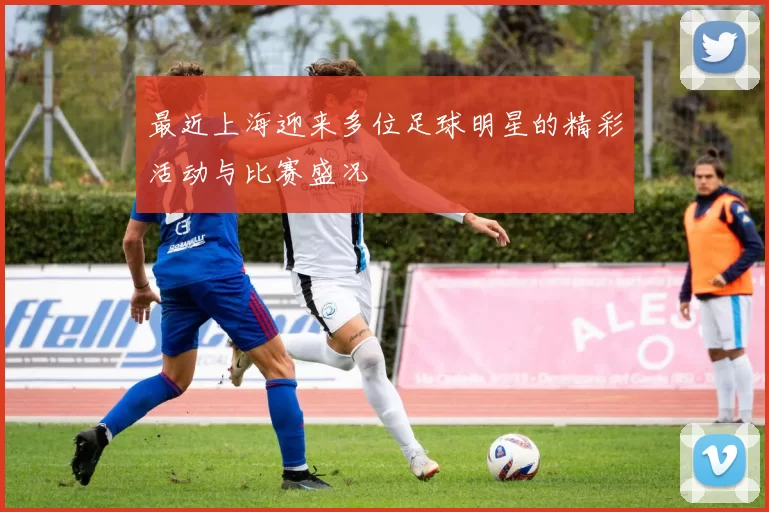 最近上海迎来多位足球明星的精彩活动与比赛盛况