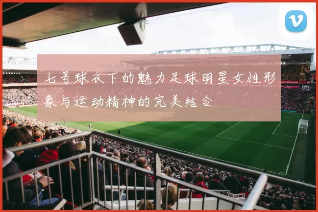七号球衣下的魅力足球明星女性形象与运动精神的完美结合
